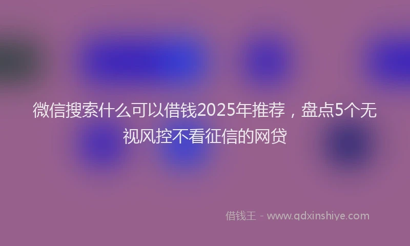 微信搜索什么可以借钱2025年推荐，盘点5个无视风控不看征信的网贷