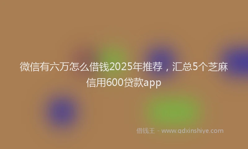 微信有六万怎么借钱2025年推荐，汇总5个芝麻信用600贷款app