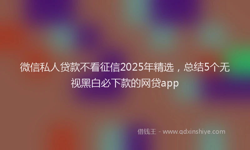 微信私人贷款不看征信2025年精选，总结5个无视黑白必下款的网贷app