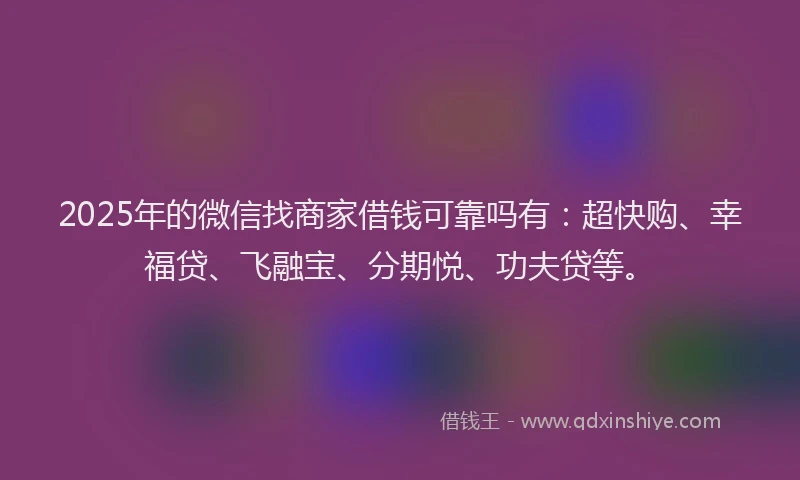 2025年的微信找商家借钱可靠吗有：超快购、幸福贷、飞融宝、分期悦、功夫贷等。