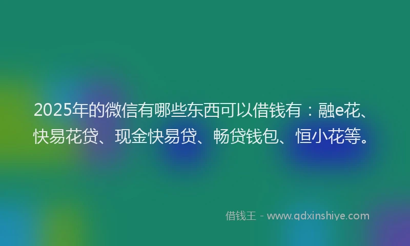 2025年的微信有哪些东西可以借钱有：融e花、快易花贷、现金快易贷、畅贷钱包、恒小花等。