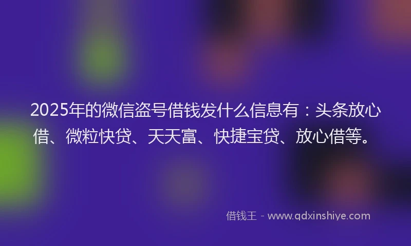 2025年的微信盗号借钱发什么信息有：头条放心借、微粒快贷、天天富、快捷宝贷、放心借等。