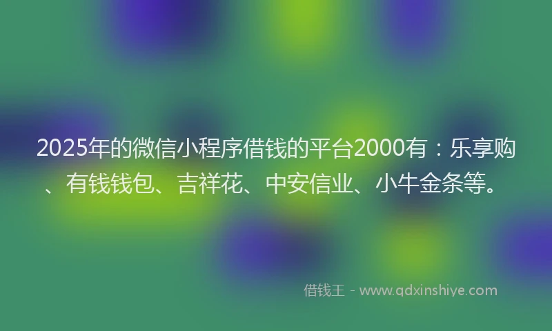 2025年的微信小程序借钱的平台2000有：乐享购、有钱钱包、吉祥花、中安信业、小牛金条等。