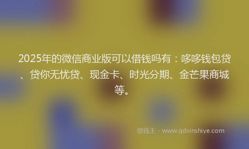 2025年的微信商业版可以借钱吗有：哆哆钱包贷、贷你无忧贷、现金卡、时光分期、金芒果商城等。