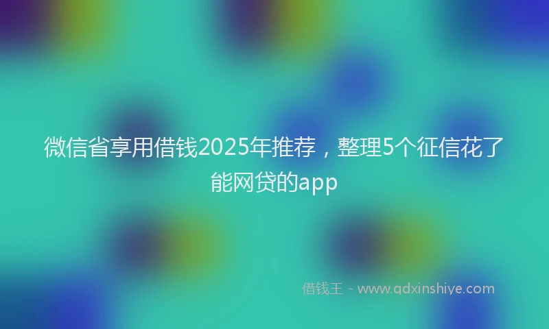 微信省享用借钱2025年推荐，整理5个征信花了能网贷的app