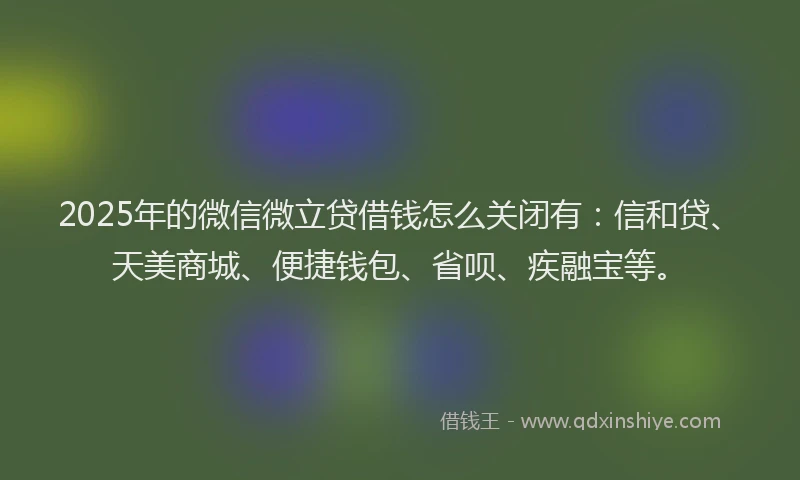 2025年的微信微立贷借钱怎么关闭有：信和贷、天美商城、便捷钱包、省呗、疾融宝等。