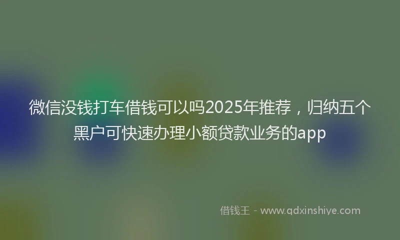 微信没钱打车借钱可以吗2025年推荐，归纳五个黑户可快速办理小额贷款业务的app
