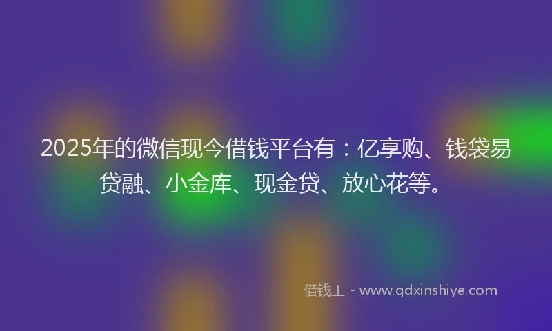 2025年的微信现今借钱平台有：亿享购、钱袋易贷融、小金库、现金贷、放心花等。