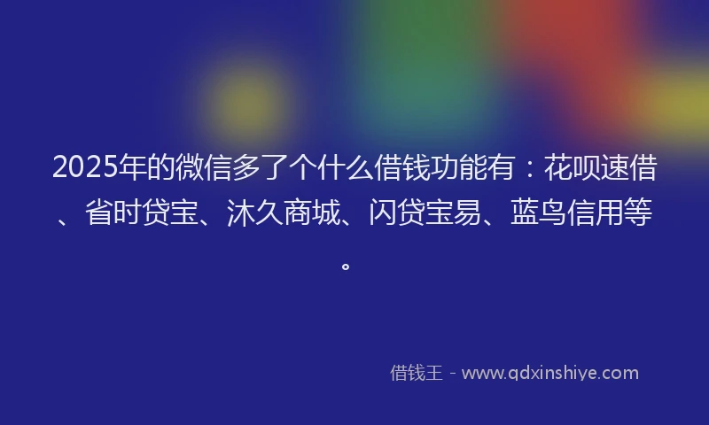 2025年的微信多了个什么借钱功能有：花呗速借、省时贷宝、沐久商城、闪贷宝易、蓝鸟信用等。