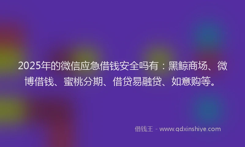 2025年的微信应急借钱安全吗有：黑鲸商场、微博借钱、蜜桃分期、借贷易融贷、如意购等。