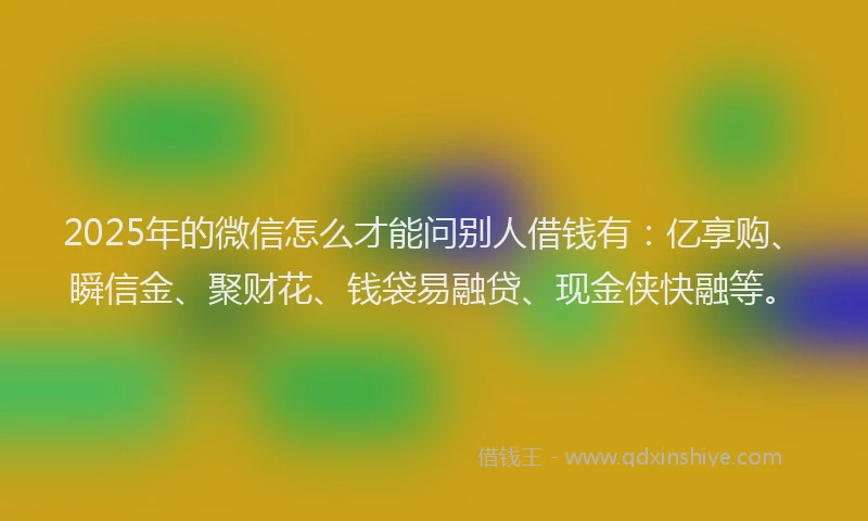 2025年的微信怎么才能问别人借钱有：亿享购、瞬信金、聚财花、钱袋易融贷、现金侠快融等。