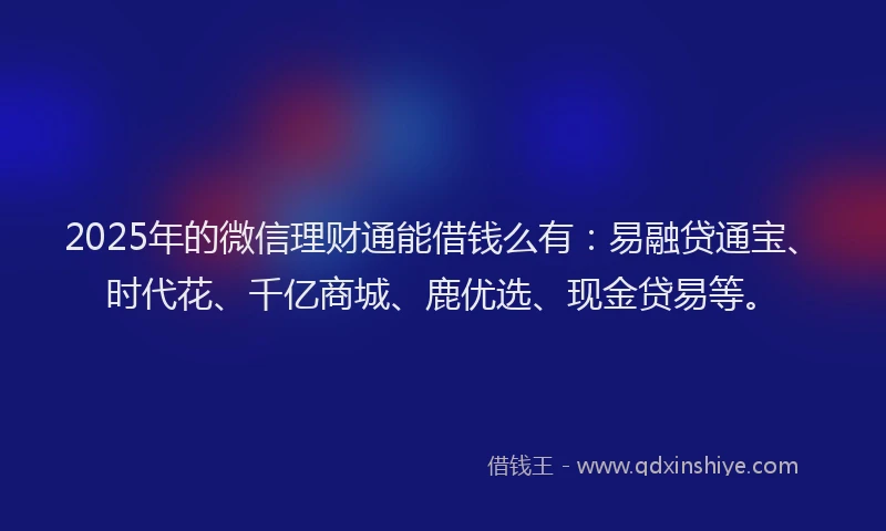 2025年的微信理财通能借钱么有：易融贷通宝、时代花、千亿商城、鹿优选、现金贷易等。