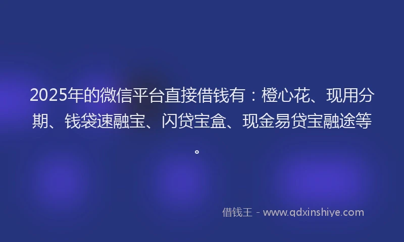 2025年的微信平台直接借钱有：橙心花、现用分期、钱袋速融宝、闪贷宝盒、现金易贷宝融途等。