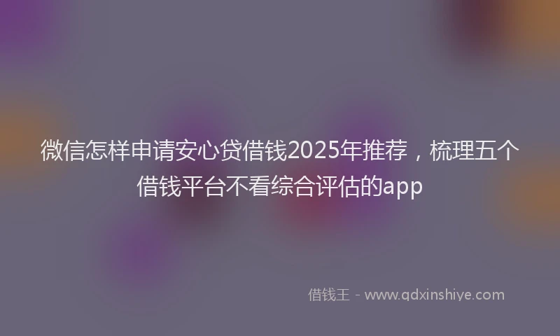 微信怎样申请安心贷借钱2025年推荐，梳理五个借钱平台不看综合评估的app