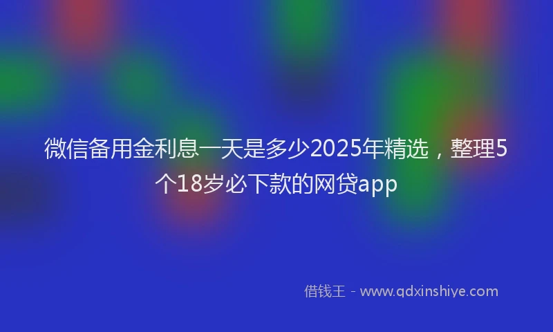 微信备用金利息一天是多少2025年精选，整理5个18岁必下款的网贷app