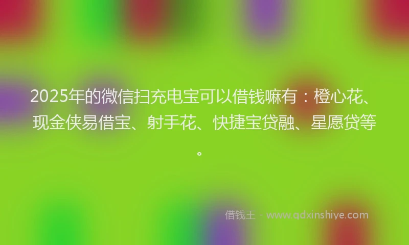 2025年的微信扫充电宝可以借钱嘛有：橙心花、现金侠易借宝、射手花、快捷宝贷融、星愿贷等。