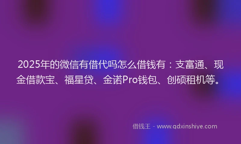 2025年的微信有借代吗怎么借钱有：支富通、现金借款宝、福星贷、金诺Pro钱包、创硕租机等。