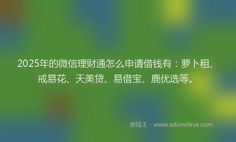 2025年的微信理财通怎么申请借钱有：萝卜租、戒易花、天美贷、易借宝、鹿优选等。