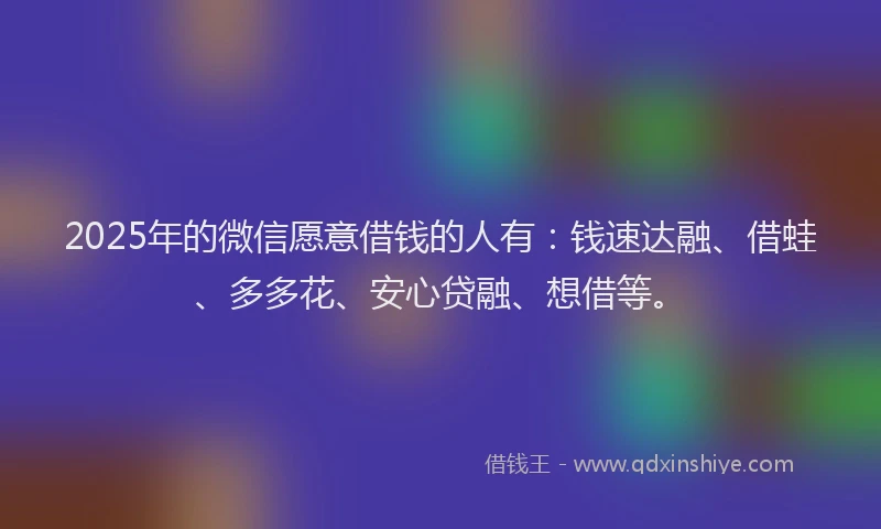 2025年的微信愿意借钱的人有：钱速达融、借蛙、多多花、安心贷融、想借等。