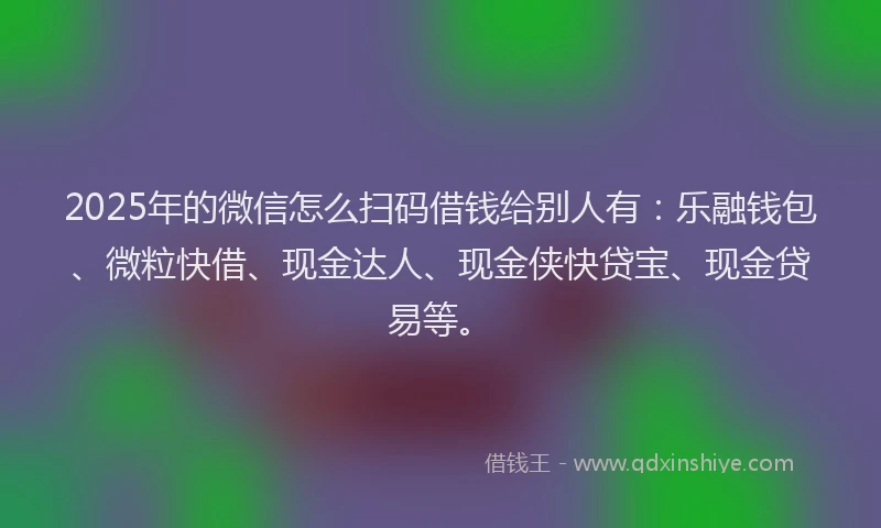 2025年的微信怎么扫码借钱给别人有：乐融钱包、微粒快借、现金达人、现金侠快贷宝、现金贷易等。