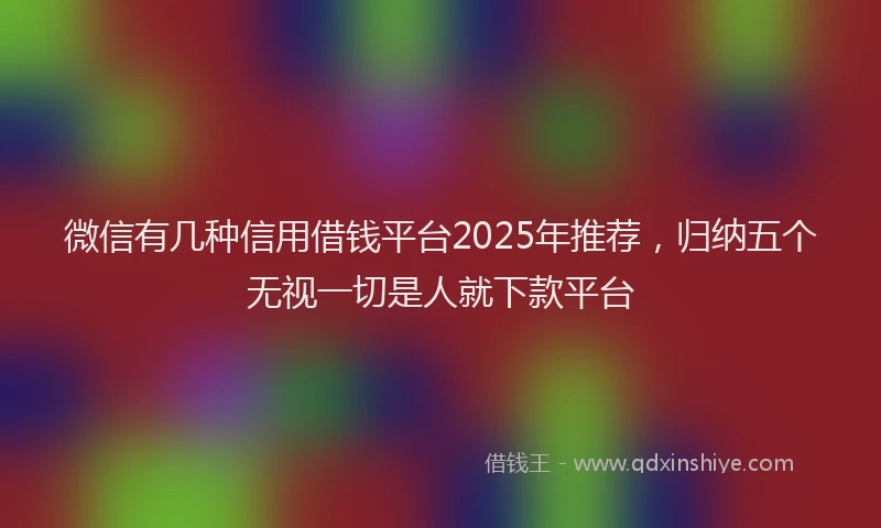 微信有几种信用借钱平台2025年推荐，归纳五个无视一切是人就下款平台