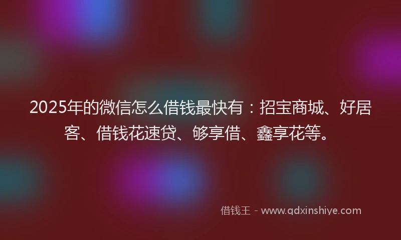 2025年的微信怎么借钱最快有：招宝商城、好居客、借钱花速贷、够享借、鑫享花等。