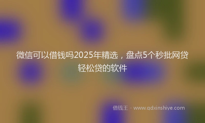 微信可以借钱吗2025年精选，盘点5个秒批网贷轻松贷的软件