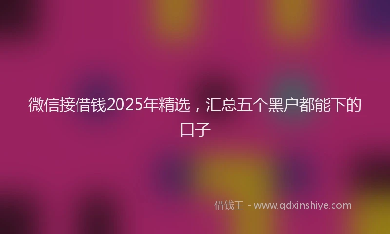 微信接借钱2025年精选，汇总五个黑户都能下的口子