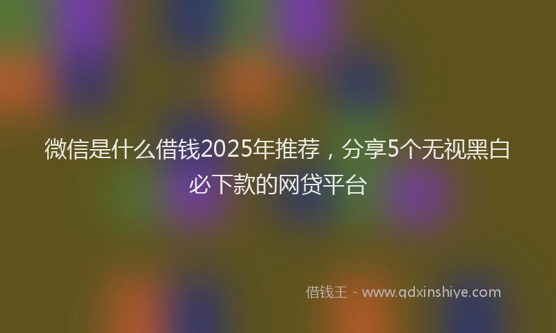 微信是什么借钱2025年推荐，分享5个无视黑白必下款的网贷平台