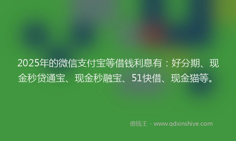 2025年的微信支付宝等借钱利息有：好分期、现金秒贷通宝、现金秒融宝、51快借、现金猫等。