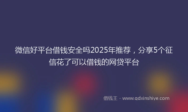 微信好平台借钱安全吗2025年推荐，分享5个征信花了可以借钱的网贷平台