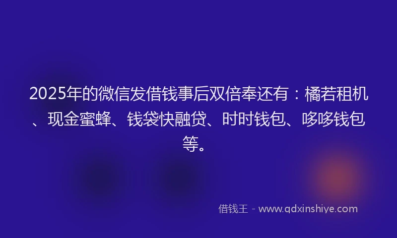 2025年的微信发借钱事后双倍奉还有：橘若租机、现金蜜蜂、钱袋快融贷、时时钱包、哆哆钱包等。