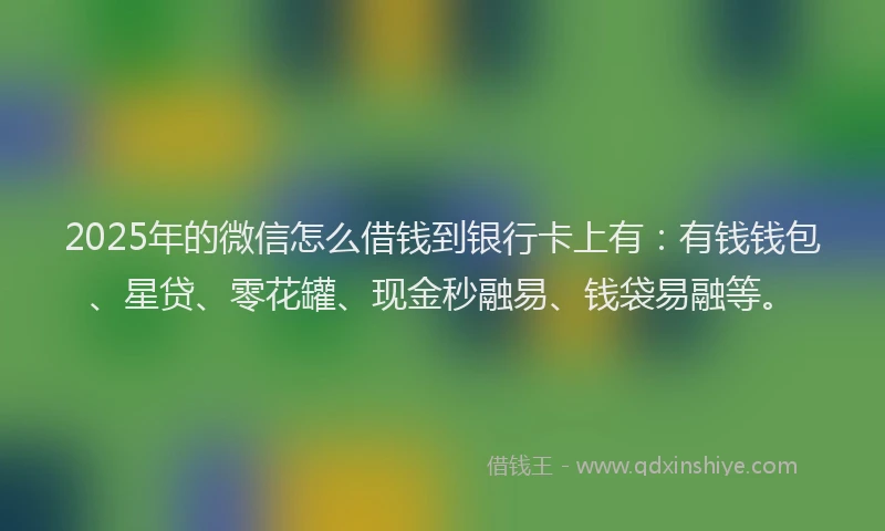 2025年的微信怎么借钱到银行卡上有：有钱钱包、星贷、零花罐、现金秒融易、钱袋易融等。
