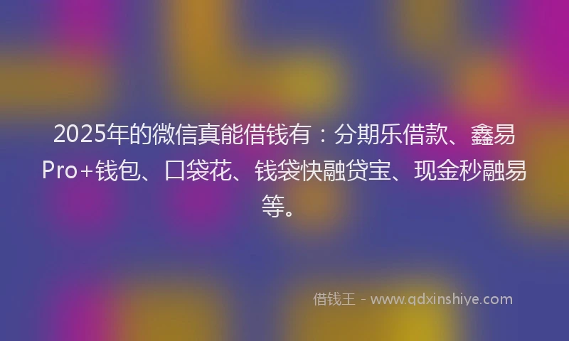 2025年的微信真能借钱有：分期乐借款、鑫易Pro+钱包、口袋花、钱袋快融贷宝、现金秒融易等。