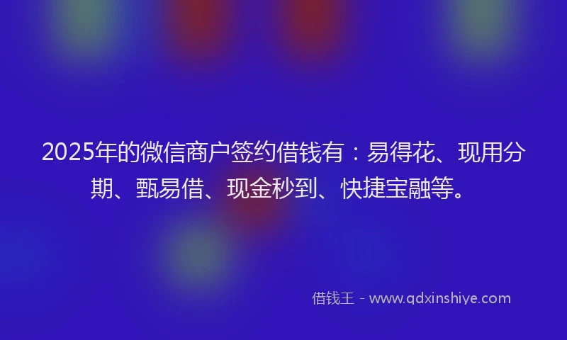 2025年的微信商户签约借钱有：易得花、现用分期、甄易借、现金秒到、快捷宝融等。