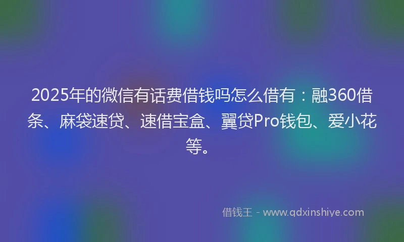 2025年的微信有话费借钱吗怎么借有：融360借条、麻袋速贷、速借宝盒、翼贷Pro钱包、爱小花等。