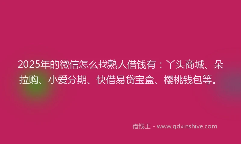 2025年的微信怎么找熟人借钱有：丫头商城、朵拉购、小爱分期、快借易贷宝盒、樱桃钱包等。