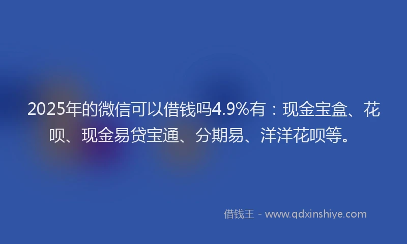 2025年的微信可以借钱吗4.9%有：现金宝盒、花呗、现金易贷宝通、分期易、洋洋花呗等。
