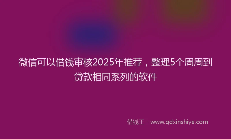 微信可以借钱审核2025年推荐，整理5个周周到贷款相同系列的软件