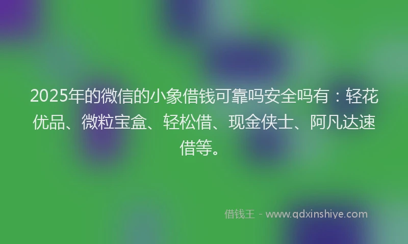 2025年的微信的小象借钱可靠吗安全吗有：轻花优品、微粒宝盒、轻松借、现金侠士、阿凡达速借等。