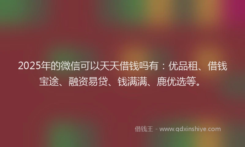 2025年的微信可以天天借钱吗有：优品租、借钱宝途、融资易贷、钱满满、鹿优选等。