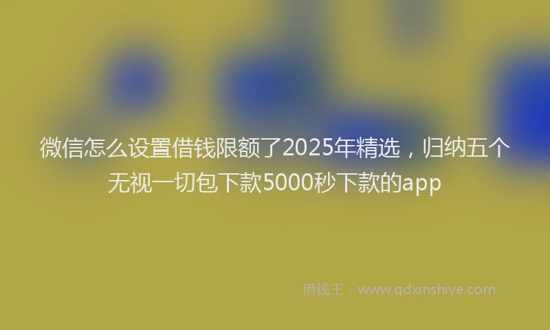 微信怎么设置借钱限额了2025年精选，归纳五个无视一切包下款5000秒下款的app