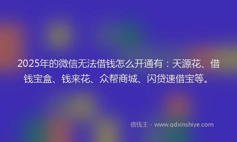 2025年的微信无法借钱怎么开通有：天源花、借钱宝盒、钱来花、众帮商城、闪贷速借宝等。