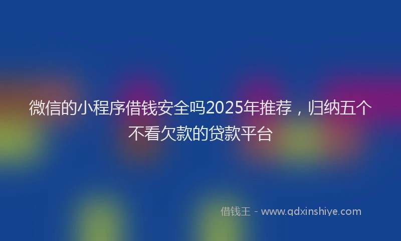 微信的小程序借钱安全吗2025年推荐，归纳五个不看欠款的贷款平台