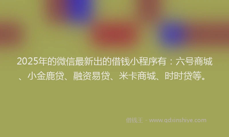 2025年的微信最新出的借钱小程序有：六号商城、小金鹿贷、融资易贷、米卡商城、时时贷等。