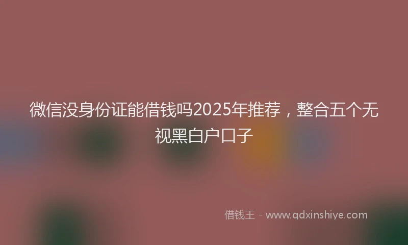 微信没身份证能借钱吗2025年推荐，整合五个无视黑白户口子