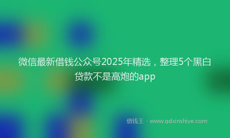 微信最新借钱公众号2025年精选，整理5个黑白贷款不是高炮的app