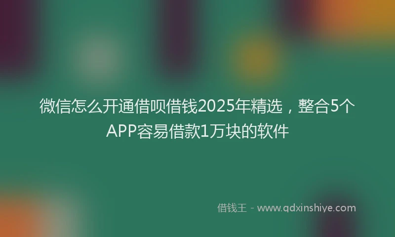 微信怎么开通借呗借钱2025年精选，整合5个APP容易借款1万块的软件