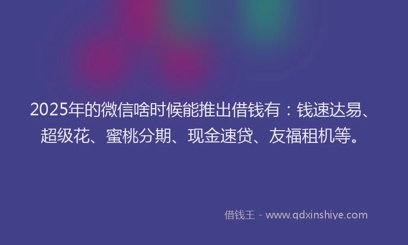 2025年的微信啥时候能推出借钱有：钱速达易、超级花、蜜桃分期、现金速贷、友福租机等。