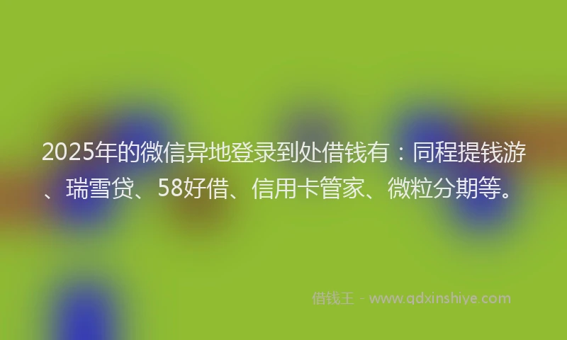 2025年的微信异地登录到处借钱有：同程提钱游、瑞雪贷、58好借、信用卡管家、微粒分期等。